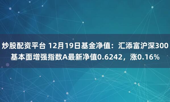 炒股配资平台 12月19日基金净值：汇添富沪深300基本面增强指数A最新净值0.6242，涨0.16%