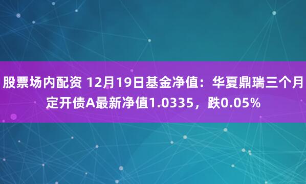 股票场内配资 12月19日基金净值：华夏鼎瑞三个月定开债A最新净值1.0335，跌0.05%