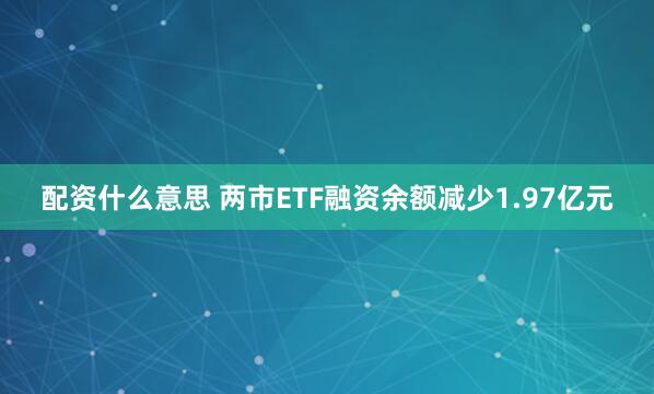 配资什么意思 两市ETF融资余额减少1.97亿元