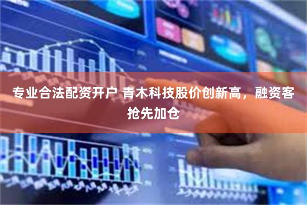 专业合法配资开户 青木科技股价创新高，融资客抢先加仓