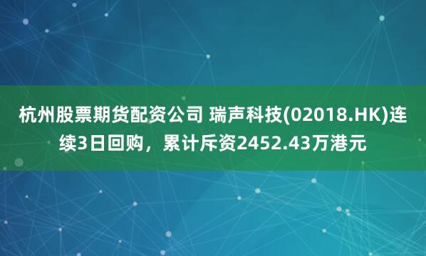 杭州股票期货配资公司 瑞声科技(02018.HK)连续3日回购，累计斥资2452.43万港元