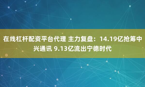 在线杠杆配资平台代理 主力复盘：14.19亿抢筹中兴通讯 9.13亿流出宁德时代