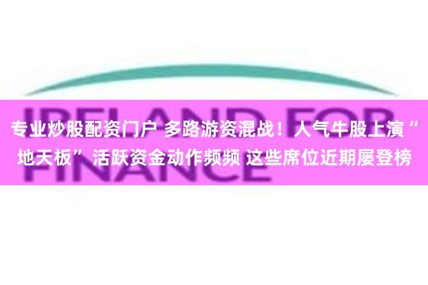 专业炒股配资门户 多路游资混战！人气牛股上演“地天板” 活跃资金动作频频 这些席位近期屡登榜