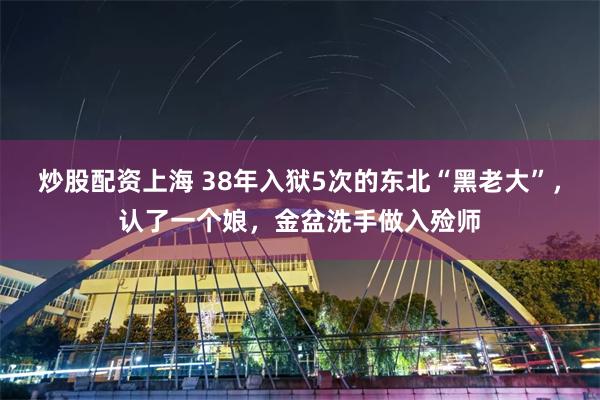 炒股配资上海 38年入狱5次的东北“黑老大”，认了一个娘，金盆洗手做入殓师