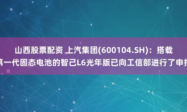 山西股票配资 上汽集团(600104.SH)：搭载第一代固态电池的智己L6光年版已向工信部进行了申报