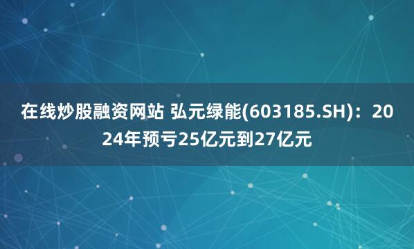 在线炒股融资网站 弘元绿能(603185.SH)：2024年预亏25亿元到27亿元