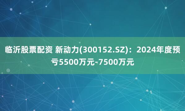 临沂股票配资 新动力(300152.SZ)：2024年度预亏5500万元-7500万元