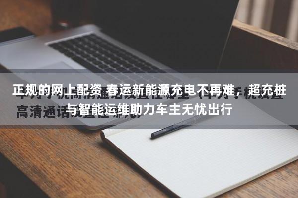 正规的网上配资 春运新能源充电不再难，超充桩与智能运维助力车主无忧出行