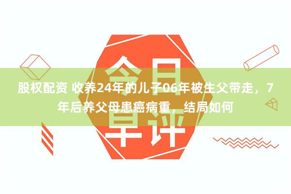 股权配资 收养24年的儿子06年被生父带走，7年后养父母患癌病重，结局如何