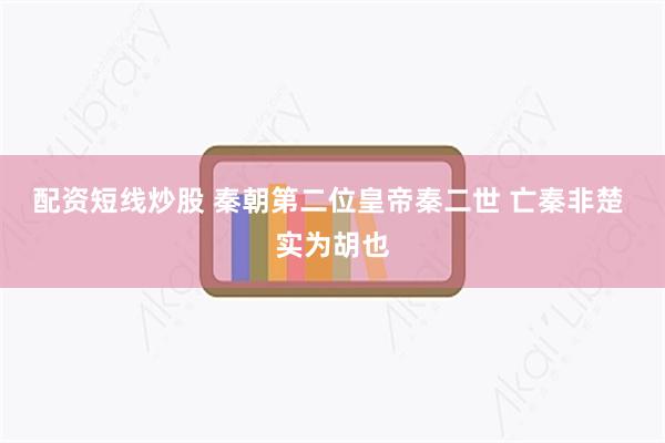 配资短线炒股 秦朝第二位皇帝秦二世 亡秦非楚 实为胡也