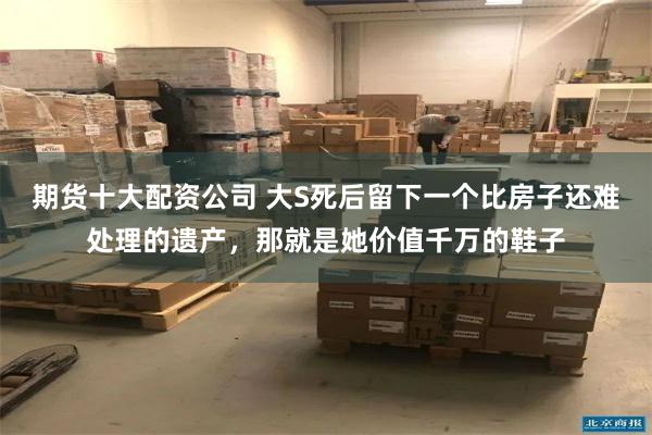 期货十大配资公司 大S死后留下一个比房子还难处理的遗产，那就是她价值千万的鞋子