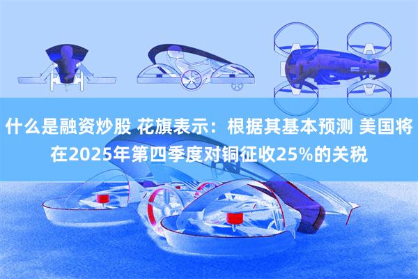 什么是融资炒股 花旗表示：根据其基本预测 美国将在2025年第四季度对铜征收25%的关税