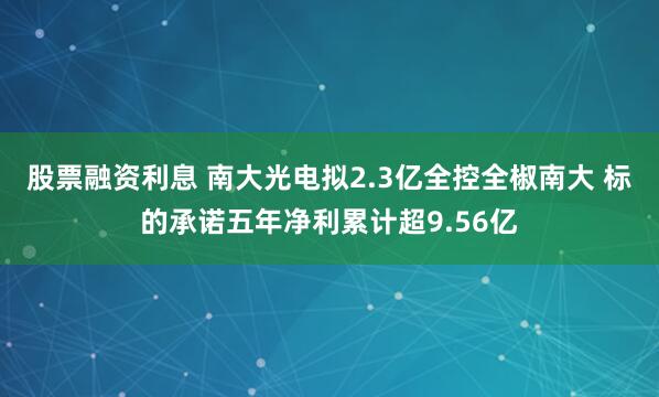 股票融资利息 南大光电拟2.3亿全控全椒南大 标的承诺五年净利累计超9.56亿