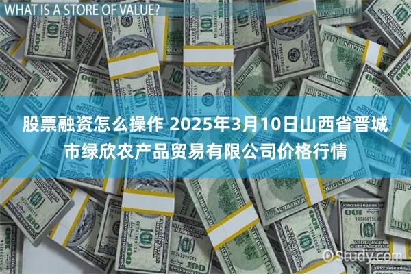 股票融资怎么操作 2025年3月10日山西省晋城市绿欣农产品贸易有限公司价格行情