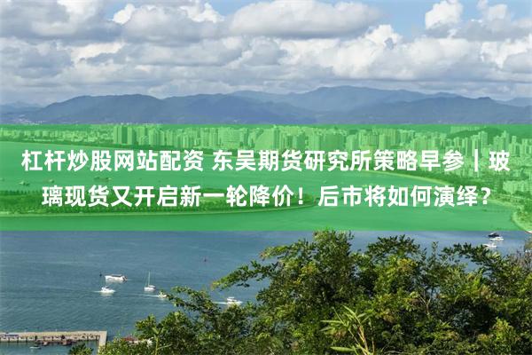 杠杆炒股网站配资 东吴期货研究所策略早参｜玻璃现货又开启新一轮降价！后市将如何演绎？