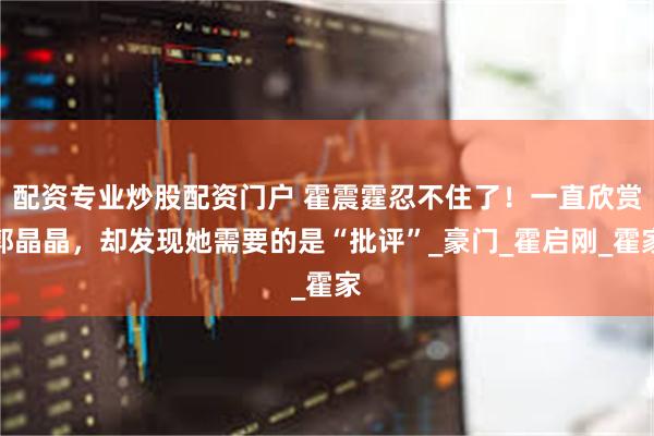 配资专业炒股配资门户 霍震霆忍不住了！一直欣赏郭晶晶，却发现她需要的是“批评”_豪门_霍启刚_霍家