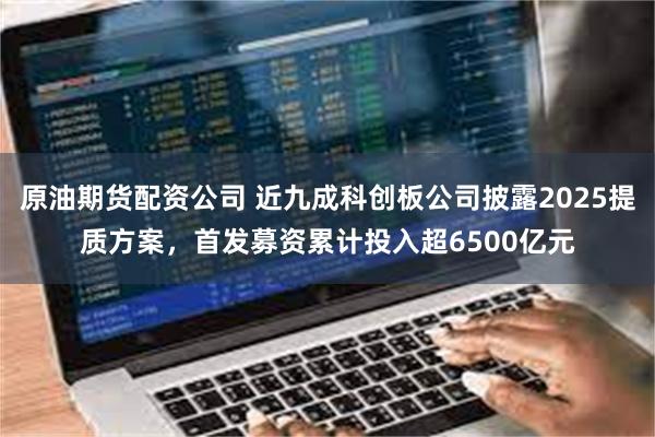 原油期货配资公司 近九成科创板公司披露2025提质方案，首发募资累计投入超6500亿元
