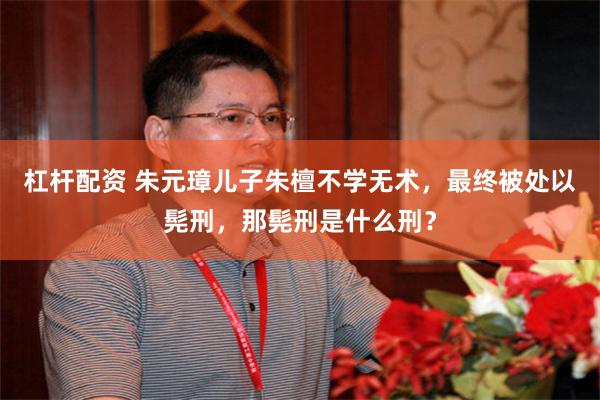 杠杆配资 朱元璋儿子朱檀不学无术，最终被处以髡刑，那髡刑是什么刑？