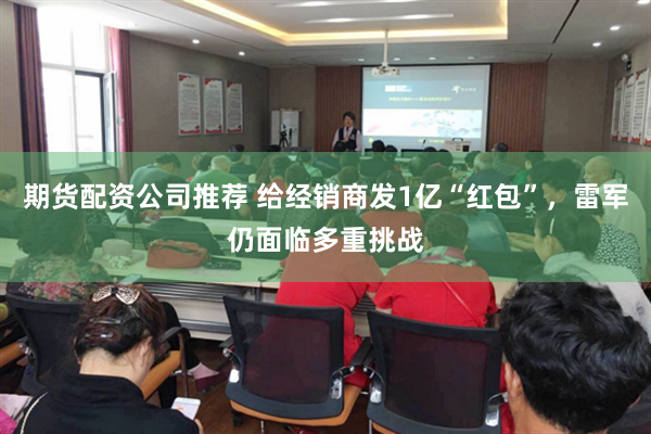 期货配资公司推荐 给经销商发1亿“红包”，雷军仍面临多重挑战